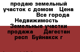 продаю земельный участок с домом › Цена ­ 1 500 000 - Все города Недвижимость » Земельные участки продажа   . Дагестан респ.,Буйнакск г.